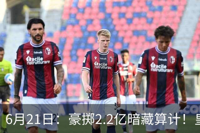 6月21日：豪掷2.2亿暗藏算计！皇马声东击西布局，奥利塞成西甲争冠关键落子